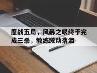 杏彩体育平台-鏖战五局，风暴之眼终于完成三杀，教练激动落泪